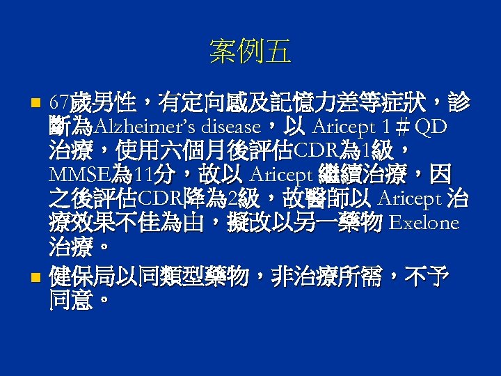 案例五 67歲男性，有定向感及記憶力差等症狀，診 斷為Alzheimer’s disease，以 Aricept 1＃QD 治療，使用六個月後評估CDR為 1級， MMSE為 11分，故以 Aricept 繼續治療，因 之後評估CDR降為 2級，故醫師以