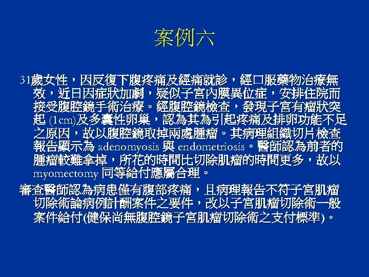 案例六 31歲女性，因反復下腹疼痛及經痛就診，經口服藥物治療無 效，近日因症狀加劇，疑似子宮內膜異位症，安排住院而 接受腹腔鏡手術治療。經腹腔鏡檢查，發現子宮有瘤狀突 起 (1 cm)及多囊性卵巢，認為其為引起疼痛及排卵功能不足 之原因，故以腹腔鏡取掉兩處腫瘤。其病理組織切片檢查 報告顯示為 adenomyosis 與 endometriosis。醫師認為前者的 腫瘤較難拿掉，所花的時間比切除肌瘤的時間更多，故以 myomectomy