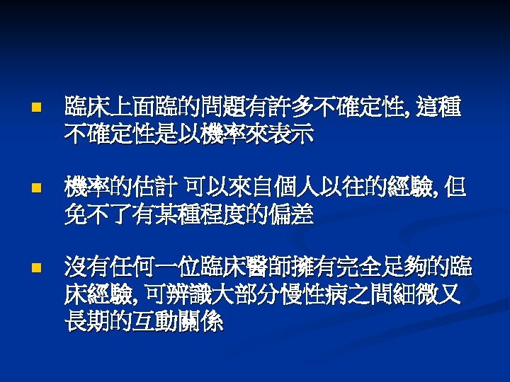 n 臨床上面臨的問題有許多不確定性, 這種 不確定性是以機率來表示 n 機率的估計 可以來自個人以往的經驗, 但 免不了有某種程度的偏差 n 沒有任何一位臨床醫師擁有完全足夠的臨 床經驗, 可辨識大部分慢性病之間細微又 長期的互動關係