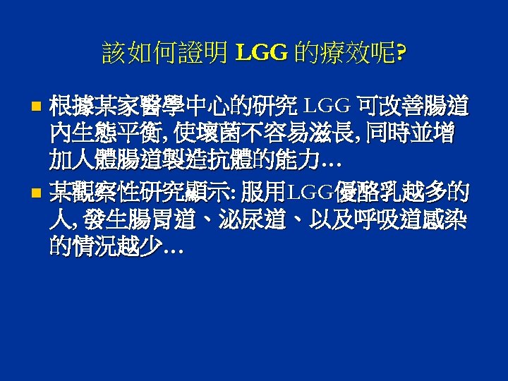 該如何證明 LGG 的療效呢? 根據某家醫學中心的研究 LGG 可改善腸道 內生態平衡, 使壞菌不容易滋長, 同時並增 加人體腸道製造抗體的能力… n 某觀察性研究顯示: 服用LGG優酪乳越多的 人,