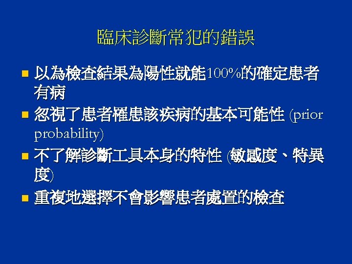 臨床診斷常犯的錯誤 以為檢查結果為陽性就能 100%的確定患者 有病 n 忽視了患者罹患該疾病的基本可能性 (prior probability) n 不了解診斷 具本身的特性 (敏感度、特異 度) n