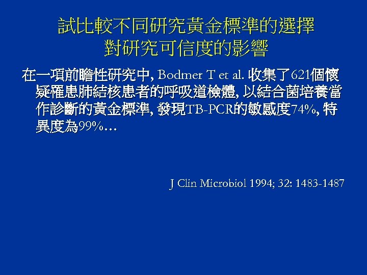 試比較不同研究黃金標準的選擇 對研究可信度的影響 在一項前瞻性研究中, Bodmer T et al. 收集了621個懷 疑罹患肺結核患者的呼吸道檢體, 以結合菌培養當 作診斷的黃金標準, 發現TB-PCR的敏感度 74%, 特