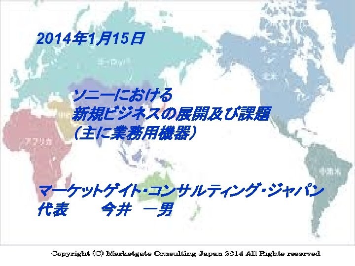 2014年 1月15日 ソニーにおける 新規ビジネスの展開及び課題 （主に業務用機器） 　　　 マーケットゲイト・コンサルティング・ジャパン 代表　　　今井　一男 