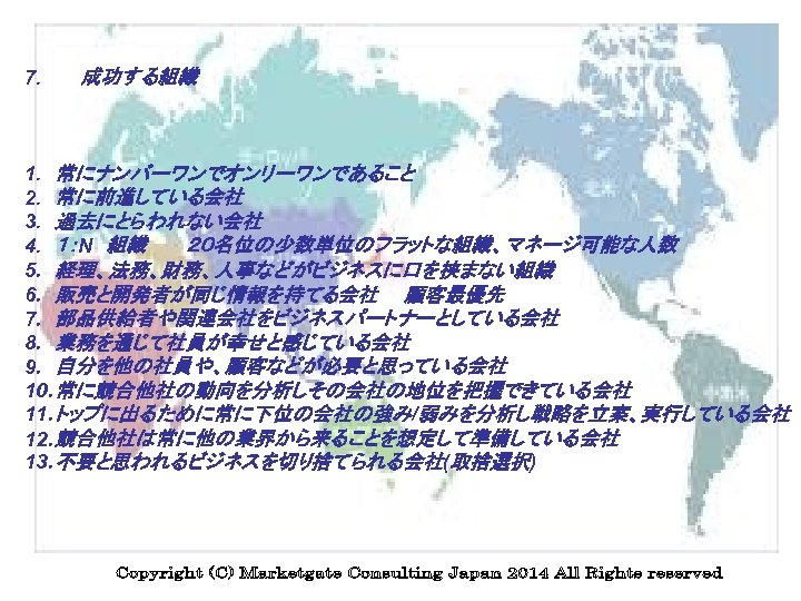 7. 　　　成功する組織 　 1. 常にナンバーワンでオンリーワンであること 2. 常に前進している会社 3. 過去にとらわれない会社 4. １：N　組織　　　２０名位の少数単位のフラットな組織、マネージ可能な人数 5. 経理、法務、財務、人事などがビジネスに口を挟まない組織 6.