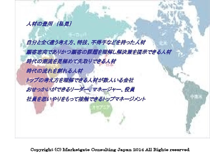 人材の登用　｛私見｝ 自分と全く違う考え方、特技、不得手などを持った人材 顧客志向でありかつ顧客の課題を理解し解決策を提示できる人材 時代の潮流を見極めて先取りできる人材 時代の流れを創れる人材 トップの考え方を理解できる人材が数人いる会社 おせっかいができるリーダー、マネージャー、役員 社員を思いやりをもって接触できるトップマネージメント 