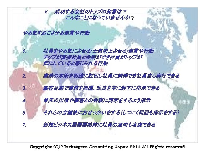 8．　成功する会社のトップの発言は？ こんなことになっていませんか？ やる気をおこさせる発言や行動 1． 社員をやる気にさせる(士気向上させる)発言や行動 チップが直接社員と会話ができ社員がトップが 気にしていると感じられる行動 2． 業務の本筋を明確に説明し社員に納得でき社員自ら実行できる 3． 顧客目線で業務を把握、改良を常に部下に指示できる 4． 業界の出席や顧客との会談に同席をするよう指示 5．