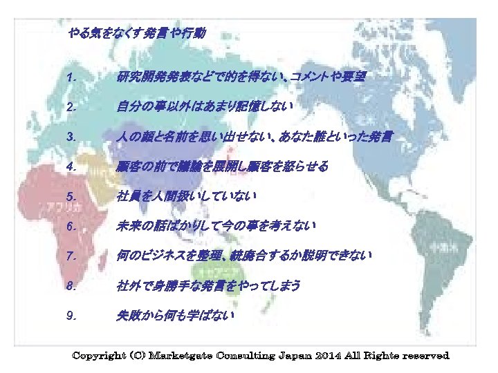 やる気をなくす発言や行動 1． 研究開発発表などで的を得ない、コメントや要望 2． 自分の事以外はあまり記憶しない 3． 人の顔と名前を思い出せない、あなた誰といった発言 4． 顧客の前で議論を展開し顧客を怒らせる 5． 社員を人間扱いしていない 6． 未来の話ばかりして今の事を考えない 7．　