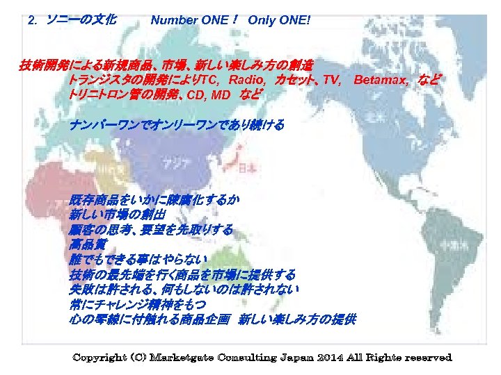 　2. 　ソニーの文化　　　　Number ONE！ Only ONE!　　 　　 技術開発による新規商品、市場、新しい楽しみ方の創造 　　 トランジスタの開発によりTC, 　Radio, 　カセット、TV, 　Betamax, 　など 　　