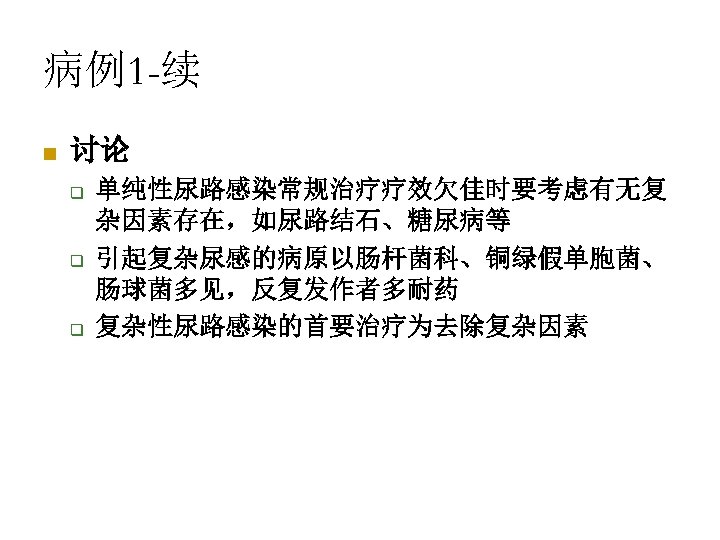 病例1 -续 n 讨论 q q q 单纯性尿路感染常规治疗疗效欠佳时要考虑有无复 杂因素存在，如尿路结石、糖尿病等 引起复杂尿感的病原以肠杆菌科、铜绿假单胞菌、 肠球菌多见，反复发作者多耐药 复杂性尿路感染的首要治疗为去除复杂因素 
