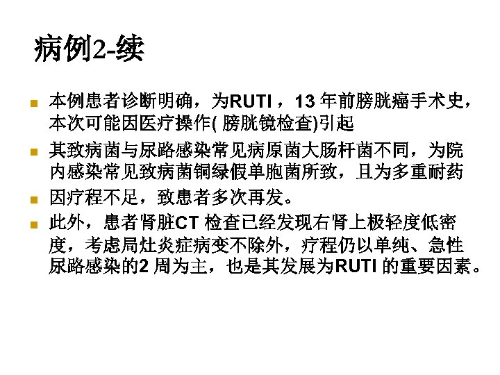 病例2 -续 n n 本例患者诊断明确，为RUTI ，13 年前膀胱癌手术史， 本次可能因医疗操作( 膀胱镜检查)引起 其致病菌与尿路感染常见病原菌大肠杆菌不同，为院 内感染常见致病菌铜绿假单胞菌所致，且为多重耐药 因疗程不足，致患者多次再发。 此外，患者肾脏CT 检查已经发现右肾上极轻度低密