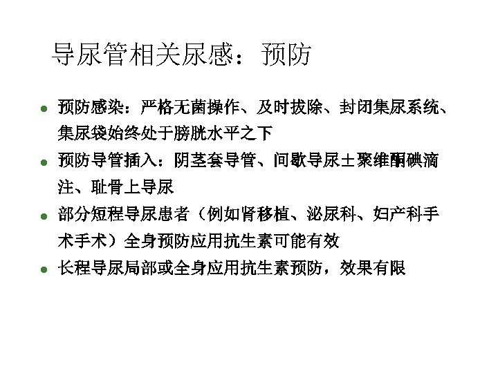 导尿管相关尿感：预防 l 预防感染：严格无菌操作、及时拔除、封闭集尿系统、 集尿袋始终处于膀胱水平之下 l 预防导管插入：阴茎套导管、间歇导尿±聚维酮碘滴 注、耻骨上导尿 l 部分短程导尿患者（例如肾移植、泌尿科、妇产科手 术手术）全身预防应用抗生素可能有效 l 长程导尿局部或全身应用抗生素预防，效果有限 