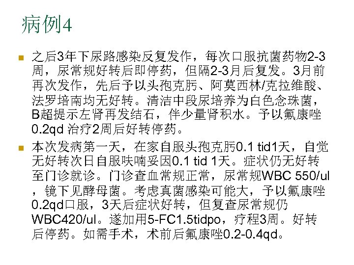 病例4 n n 之后3年下尿路感染反复发作，每次口服抗菌药物 2 -3 周，尿常规好转后即停药，但隔 2 -3月后复发。3月前 再次发作，先后予以头孢克肟、阿莫西林/克拉维酸、 法罗培南均无好转。清洁中段尿培养为白色念珠菌， B超提示左肾再发结石，伴少量肾积水。予以氟康唑 0. 2