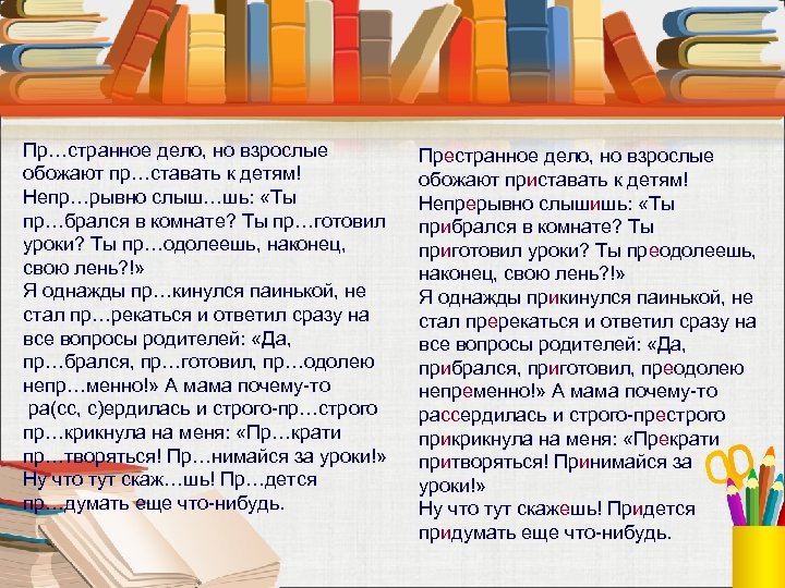 Пр…странное дело, но взрослые обожают пр…ставать к детям! Непр…рывно слыш…шь: «Ты пр…брался в комнате?