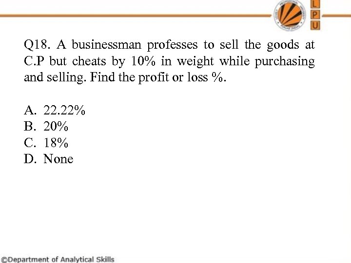 Q 18. A businessman professes to sell the goods at C. P but cheats