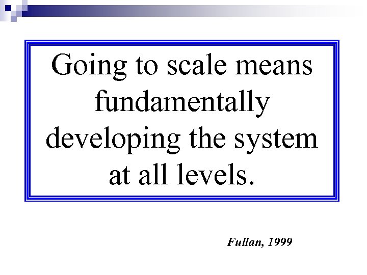 Going to scale means fundamentally developing the system at all levels. Fullan, 1999 