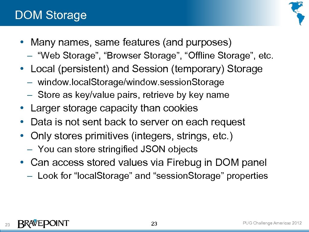 DOM Storage • Many names, same features (and purposes) – “Web Storage”, “Browser Storage”,