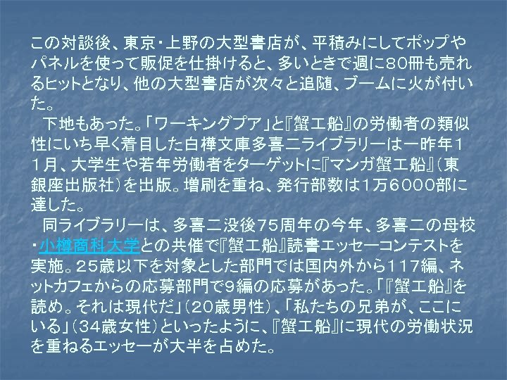 この対談後、東京・上野の大型書店が、平積みにしてポップや パネルを使って販促を仕掛けると、多いときで週に８０冊も売れ るヒットとなり、他の大型書店が次々と追随、ブームに火が付い た。 　下地もあった。「ワーキングプア」と『蟹 船』の労働者の類似 性にいち早く着目した白樺文庫多喜二ライブラリーは一昨年１ １月、大学生や若年労働者をターゲットに『マンガ蟹 船』（東 銀座出版社）を出版。増刷を重ね、発行部数は１万６０００部に 達した。 　同ライブラリーは、多喜二没後７５周年の今年、多喜二の母校 ・小樽商科大学との共催で『蟹 船』読書エッセーコンテストを