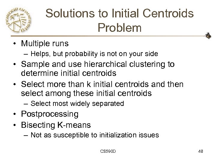 Solutions to Initial Centroids Problem • Multiple runs – Helps, but probability is not