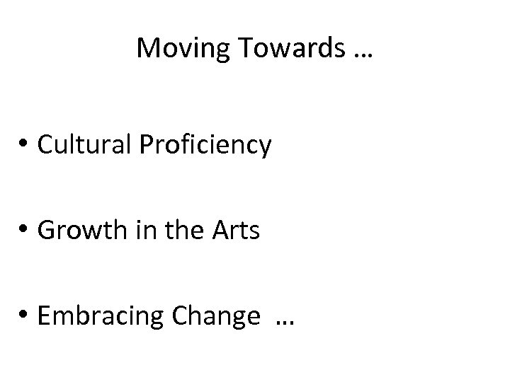 Moving Towards … • Cultural Proficiency • Growth in the Arts • Embracing Change