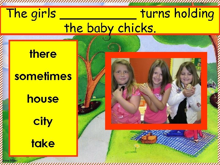 The girls _____ turns holding the baby chicks. there sometimes house city take Anne
