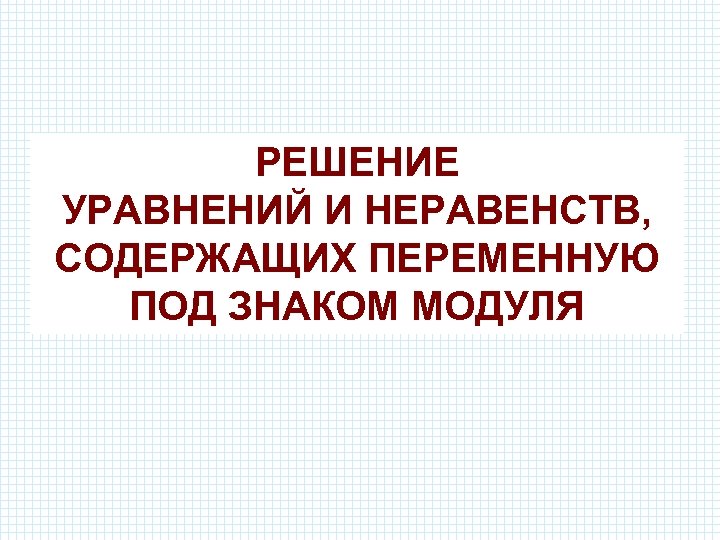 РЕШЕНИЕ УРАВНЕНИЙ И НЕРАВЕНСТВ, СОДЕРЖАЩИХ ПЕРЕМЕННУЮ ПОД ЗНАКОМ МОДУЛЯ 