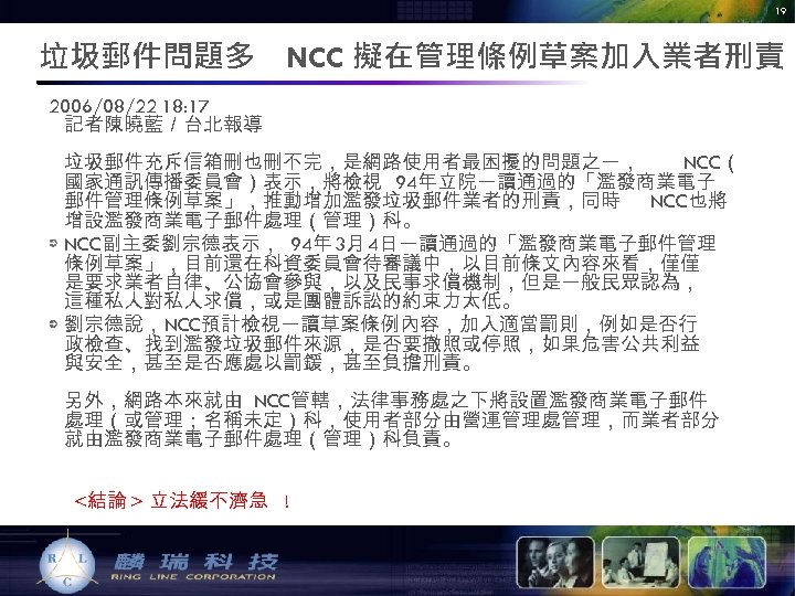 19 垃圾郵件問題多　NCC 擬在管理條例草案加入業者刑責 2006/08/22 18: 17 記者陳曉藍／台北報導 垃圾郵件充斥信箱刪也刪不完，是網路使用者最困擾的問題之一， NCC（ 國家通訊傳播委員會）表示，將檢視 94年立院一讀通過的「濫發商業電子 郵件管理條例草案」，推動增加濫發垃圾郵件業者的刑責，同時 NCC也將 增設濫發商業電子郵件處理（管理）科。