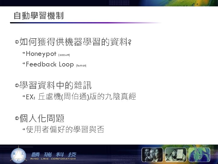 自動學習機制 如何獲得供機器學習的資料? Honeypot (account) Feedback Loop (human) 學習資料中的雜訊 EX: 丘處機(周伯通)版的九陰真經 個人化問題 使用者偏好的學習與否 