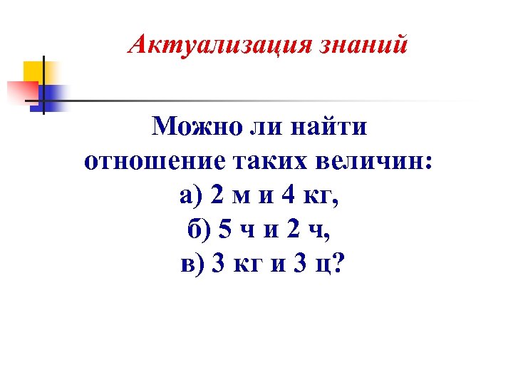 Актуализация знаний Можно ли найти отношение таких величин: а) 2 м и 4 кг,