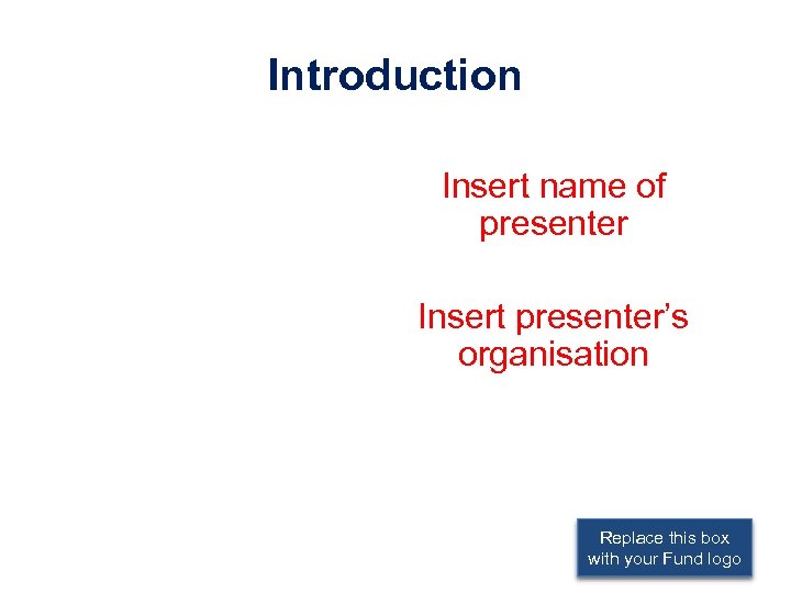 Introduction Insert name of presenter Insert presenter’s organisation Replace this box with your Fund