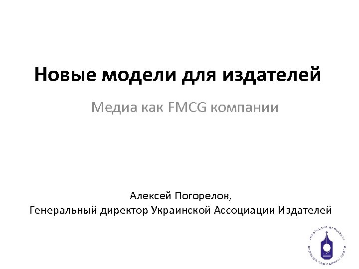 Новые модели для издателей Медиа как FMCG компании Алексей Погорелов, Генеральный директор Украинской Ассоциации