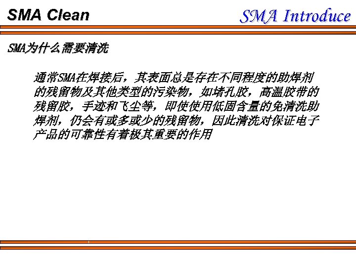 SMA Clean SMA Introduce SMA为什么需要清洗 通常SMA在焊接后，其表面总是存在不同程度的助焊剂 的残留物及其他类型的污染物，如堵孔胶，高温胶带的 残留胶，手迹和飞尘等，即使使用低固含量的免清洗助 焊剂，仍会有或多或少的残留物，因此清洗对保证电子 产品的可靠性有着极其重要的作用 