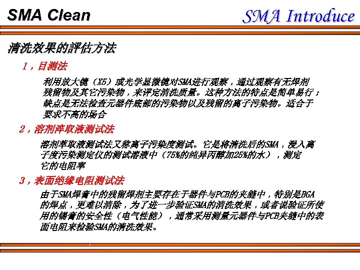 SMA Clean SMA Introduce 清洗效果的評估方法 1﹐目测法 利用放大镜（X 5）或光学显微镜对SMA进行观察﹐通过观察有无焊剂 残留物及其它污染物﹐来评定清洗质量。这种方法的特点是简单易行﹔ 缺点是无法检查元器件底部的污染物以及残留的离子污染物。适合于 要求不高的场合 2﹐溶剂淬取液测试法 溶剂萃取液测试法又称离子污染度测试。它是将清洗后的SMA﹐浸入离 子度污染测定仪的测试溶液中（75%的纯异丙醇加