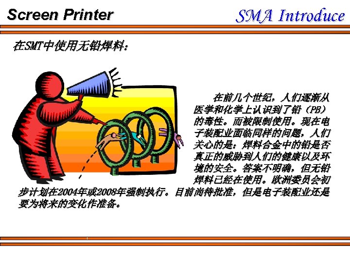 Screen Printer SMA Introduce 在SMT中使用无铅焊料： 在前几个世纪，人们逐渐从 医学和化学上认识到了铅（PB） 的毒性。而被限制使用。现在电 子装配业面临同样的问题，人们 关心的是：焊料合金中的铅是否 真正的威胁到人们的健康以及环 境的安全。答案不明确，但无铅 焊料已经在使用。欧洲委员会初 步计划在