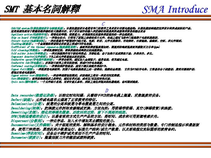 SMA Introduce SMT 基本名詞解釋 C CAD/CAM system(计算机辅助设计与制造系统)：计算机辅助设计是使用专门的软件 具来设计印刷电路结构；计算机辅助制造把这种设计转换成实际的产品。 这些系统包括用于数据处理和储存的大规模内存、用于设计创作的输入和把储存的信息转换成图形和报告的输出设备 Capillary action(毛细管作用)：使熔化的焊锡，逆着重力，在相隔很近的固体表面流动的一种自然现象。 Chip on board