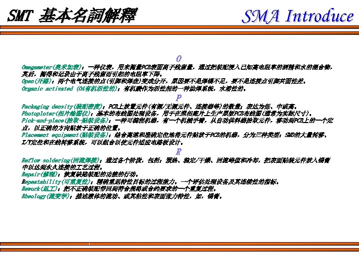 SMA Introduce SMT 基本名詞解釋 O Omegameter(奥米加表)：一种仪表，用来测量PCB表面离子残留量，通过把装配浸入已知高电阻率的酒精和水的混合物， 其后，测得和记录由于离子残留而引起的电阻率下降。 Open(开路)：两个电气连接的点(引脚和焊盘)变成分开，原因要不是焊锡不足，要不是连接点引脚共面性差。 Organic activated (OA有机活性的)：有机酸作为活性剂的一种助焊系统，水溶性的。 P Packaging density(装配密度)：PCB上放置元件(有源/无源元件、连接器等)的数量；表达为低、中或高。