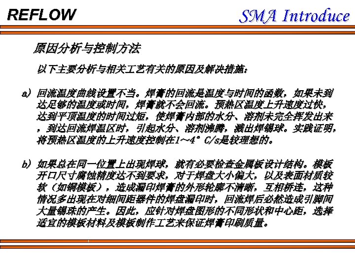 REFLOW SMA Introduce 原因分析与控制方法 以下主要分析与相关 艺有关的原因及解决措施： a) 回流温度曲线设置不当。焊膏的回流是温度与时间的函数，如果未到 达足够的温度或时间，焊膏就不会回流。预热区温度上升速度过快， 达到平顶温度的时间过短，使焊膏内部的水分、溶剂未完全挥发出来 ，到达回流焊温区时，引起水分、溶剂沸腾，溅出焊锡球。实践证明， 将预热区温度的上升速度控制在 1～ 4°C/s是较理想的。