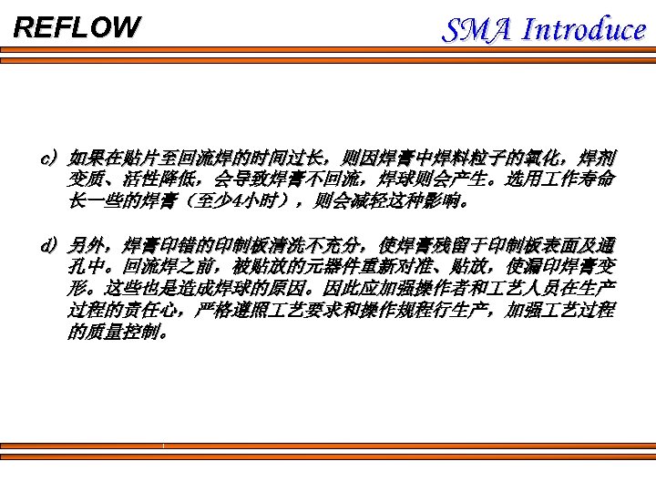 REFLOW SMA Introduce c) 如果在贴片至回流焊的时间过长，则因焊膏中焊料粒子的氧化，焊剂 变质、活性降低，会导致焊膏不回流，焊球则会产生。选用 作寿命 长一些的焊膏（至少 4小时），则会减轻这种影响。 d) 另外，焊膏印错的印制板清洗不充分，使焊膏残留于印制板表面及通 孔中。回流焊之前，被贴放的元器件重新对准、贴放，使漏印焊膏变 形。这些也是造成焊球的原因。因此应加强操作者和 艺人员在生产