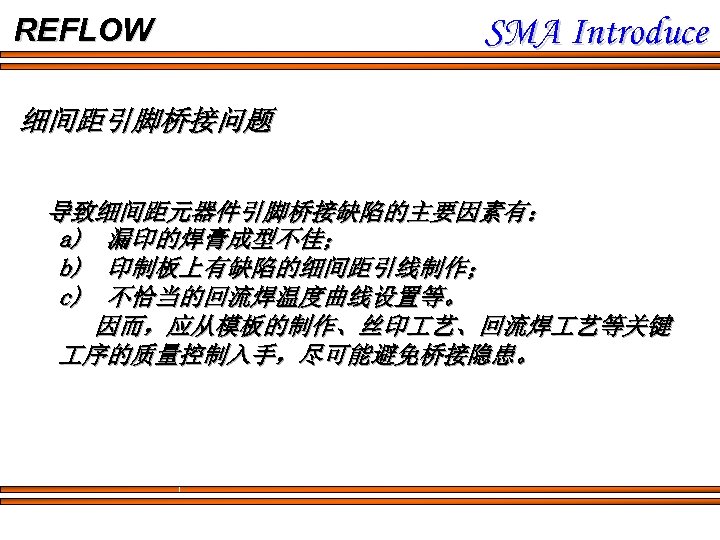 REFLOW SMA Introduce 细间距引脚桥接问题 导致细间距元器件引脚桥接缺陷的主要因素有： a) 漏印的焊膏成型不佳； b) 印制板上有缺陷的细间距引线制作； c) 不恰当的回流焊温度曲线设置等。 因而，应从模板的制作、丝印 艺、回流焊 艺等关键