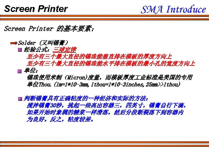 Screen Printer SMA Introduce Screen Printer 的基本要素： Solder (又叫锡膏） 经验公式：三球定律 至少有三个最大直径的锡珠能垂直排在模板的厚度方向上 至少有三个最大直径的锡珠能水平排在模板的最小孔的宽度方向上 单位： 锡珠使用米制（Micron)度量，而模板厚度