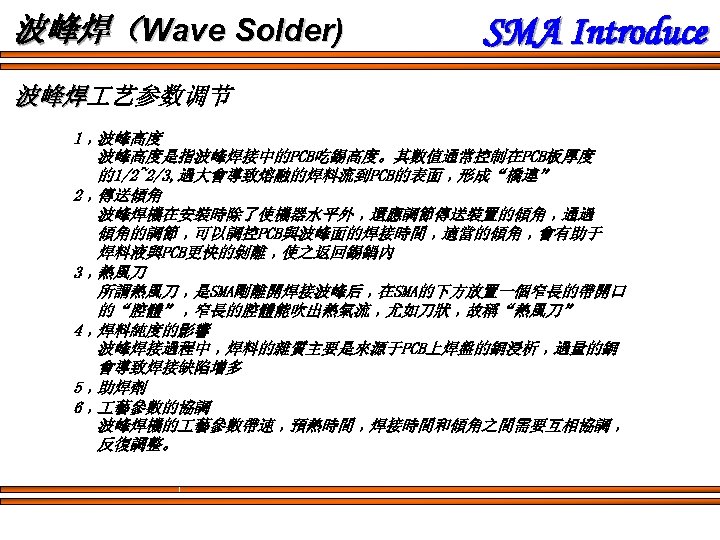 波峰焊（Wave Solder) SMA Introduce 波峰焊 艺参数调节 波峰焊 1﹐波峰高度是指波峰焊接中的PCB吃錫高度。其數值通常控制在PCB板厚度 的1/2~2/3, 過大會導致熔融的焊料流到PCB的表面﹐形成“橋連” 2﹐傳送傾角 波峰焊機在安裝時除了使機器水平外﹐還應調節傳送裝置的傾角﹐通過 傾角的調節﹐可以調控PCB與波峰面的焊接時間﹐適當的傾角﹐會有助于 焊料液與PCB更快的剝離﹐使之返回錫鍋內