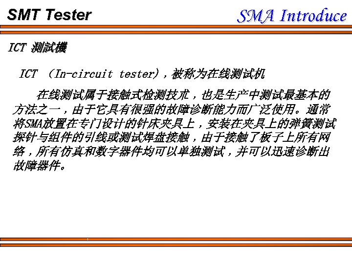 SMT Tester SMA Introduce ICT 測試機 ICT （In-circuit tester)﹐被称为在线测试机 在线测试属于接触式检测技朮﹐也是生产中测试最基本的 方法之一﹐由于它具有很强的故障诊断能力而广泛使用。通常 将SMA放置在专门设计的针床夹具上﹐安装在夹具上的弹簧测试 探针与组件的引线或测试焊盘接触﹐由于接触了板子上所有网 络﹐所有仿真和数字器件均可以单独测试﹐并可以迅速诊断出