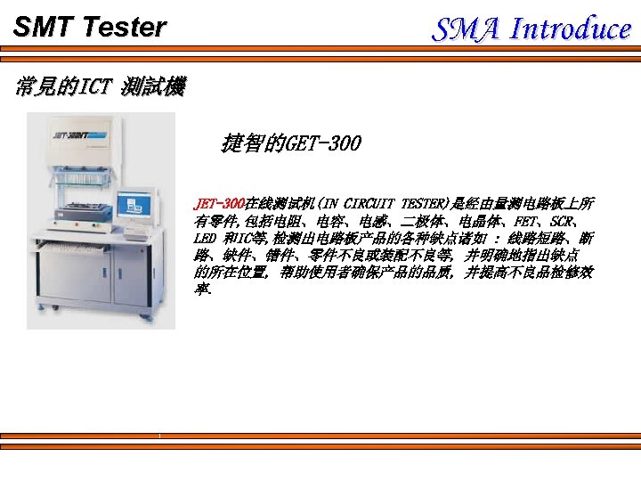 SMA Introduce SMT Tester 常見的ICT 測試機 捷智的GET-300 JET-300在线测试机(IN CIRCUIT TESTER)是经由量测电路板上所 有零件, 包括电阻、电容、电感、二极体、电晶体、FET、SCR、 LED 和IC等,