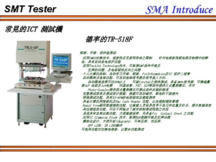SMA Introduce SMT Tester 常見的ICT 測試機 德率的TR-518 F 短路、开路、组件值测试 应用CMOS切换技术，速度快且无使用寿命之限制 针对电路板残留电荷及制程中的静 电，具有自动放电保护功能 应用Test. Jet