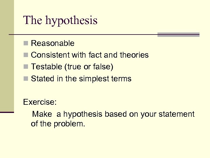 The hypothesis n Reasonable n Consistent with fact and theories n Testable (true or