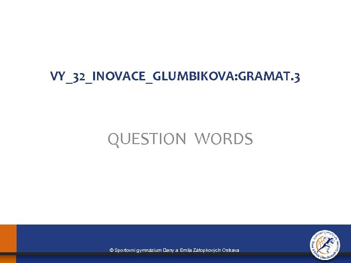 VY_32_INOVACE_GLUMBIKOVA: GRAMAT. 3 QUESTION WORDS © Sportovní gymnázium Dany a Emila Zátopkových Ostrava 