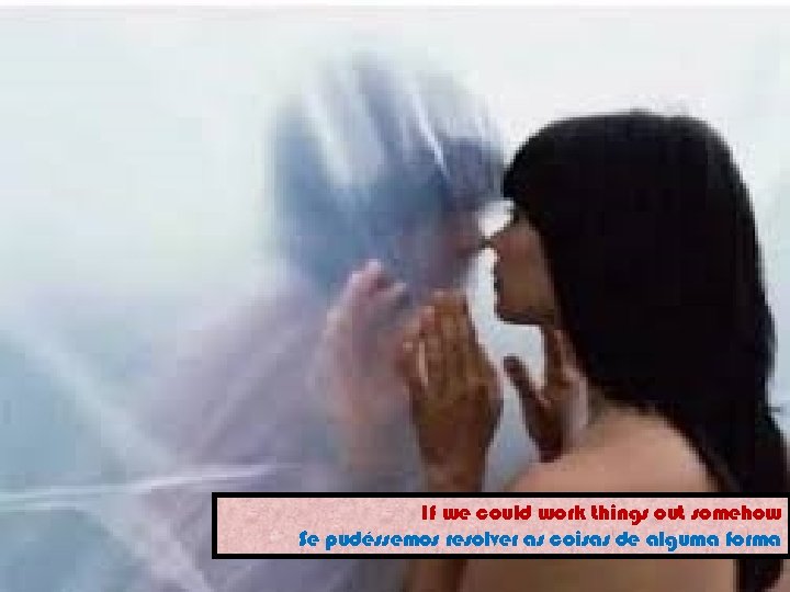 If we could work things out somehow Se pudéssemos resolver as coisas de alguma