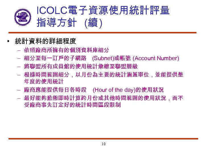 ICOLC電子資源使用統計評量 指導方針 (續 ) • 統計資料的詳細程度 依照廠商所擁有的個別資料庫細分 細分至每一訂戶的子網路 (Subnet)或帳號 (Account Number) 將聯盟所有成員館的使用統計彙總至聯盟層級 根據時間範圍細分，以月份為主要的統計涵蓋單位，並能提供整 年度的使用統計