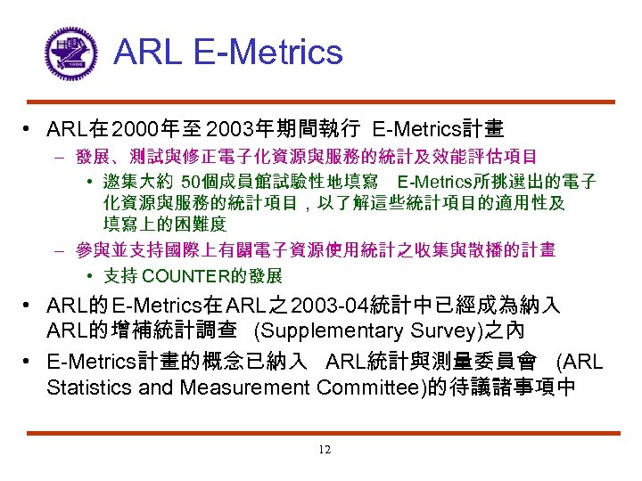 ARL E-Metrics • ARL在 2000年至 2003年期間執行 E-Metrics計畫 – 發展、測試與修正電子化資源與服務的統計及效能評估項目 • 邀集大約 50個成員館試驗性地填寫 E-Metrics所挑選出的電子 化資源與服務的統計項目，以了解這些統計項目的適用性及