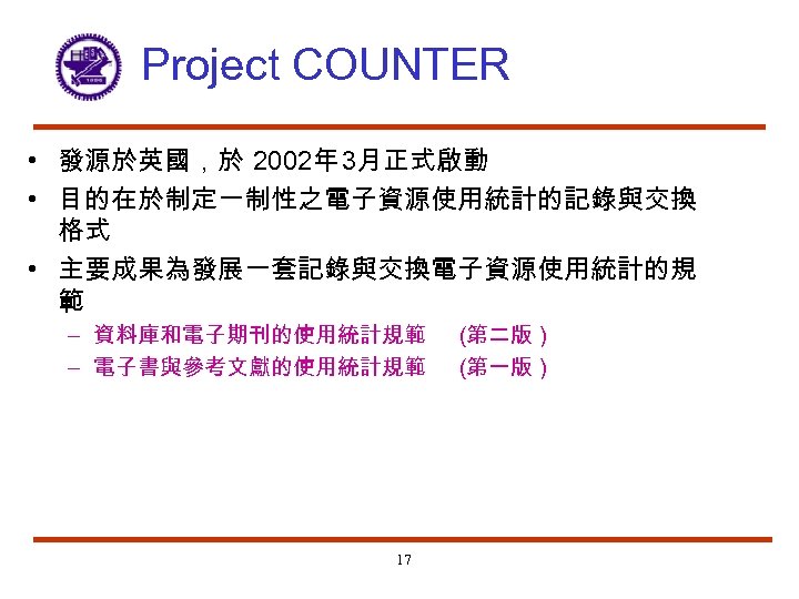 Project COUNTER • 發源於英國，於 2002年 3月正式啟動 • 目的在於制定一制性之電子資源使用統計的記錄與交換 格式 • 主要成果為發展一套記錄與交換電子資源使用統計的規 範 – 資料庫和電子期刊的使用統計規範