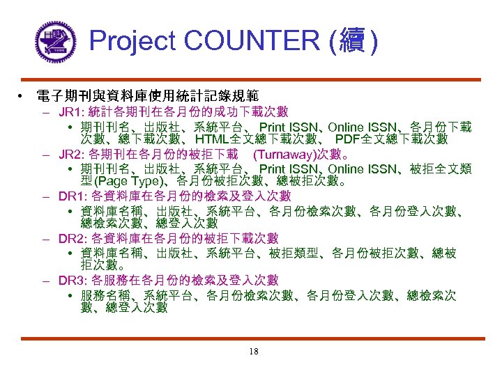 Project COUNTER (續 ) • 電子期刊與資料庫使用統計記錄規範 – JR 1: 統計各期刊在各月份的成功下載次數 • 期刊刊名、出版社、系統平台、 Print ISSN、